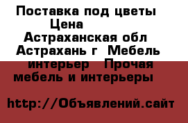 Поставка под цветы › Цена ­ 4 000 - Астраханская обл., Астрахань г. Мебель, интерьер » Прочая мебель и интерьеры   